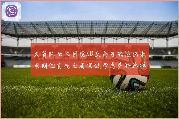火箭队面临困境KD交易可能性仍未明朗但首轮出局促使考虑多种选择