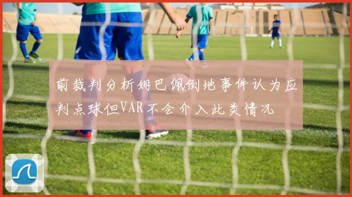 前裁判分析姆巴佩倒地事件认为应判点球但VAR不会介入此类情况