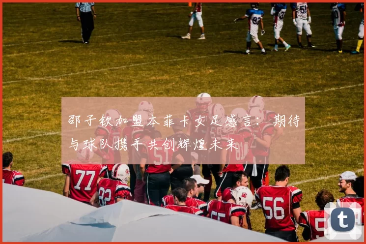 邵子钦加盟本菲卡女足感言：期待与球队携手共创辉煌未来