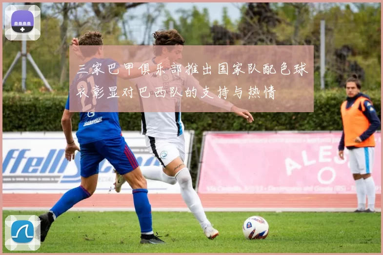 三家巴甲俱乐部推出国家队配色球衣彰显对巴西队的支持与热情