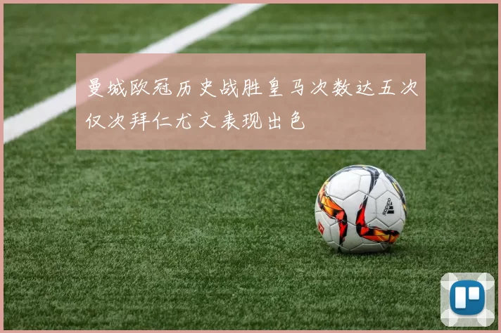 曼城欧冠历史战胜皇马次数达五次仅次拜仁尤文表现出色