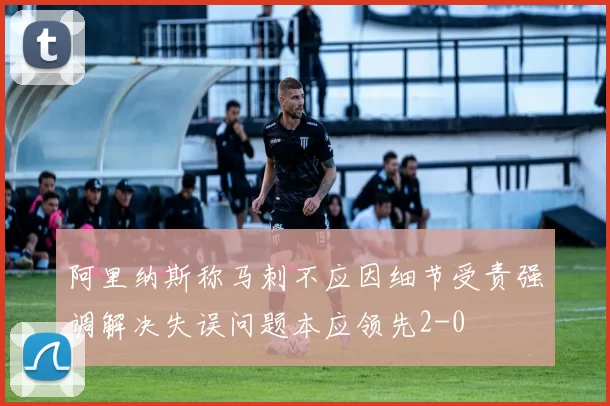 阿里纳斯称马刺不应因细节受责强调解决失误问题本应领先2-0