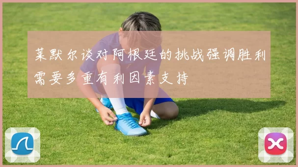 莱默尔谈对阿根廷的挑战强调胜利需要多重有利因素支持