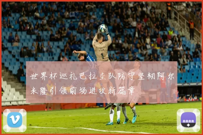 世界杯巡礼巴拉圭队防守坚韧阿尔米隆引领前场进攻新篇章