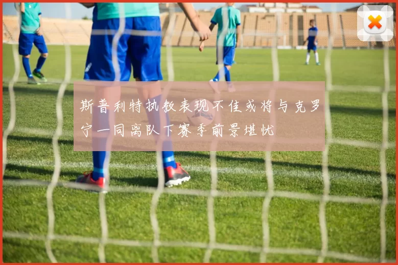 斯普利特执教表现不佳或将与克罗宁一同离队下赛季前景堪忧