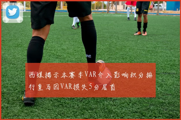 西媒揭示本赛季VAR介入影响积分排行皇马因VAR损失5分居首