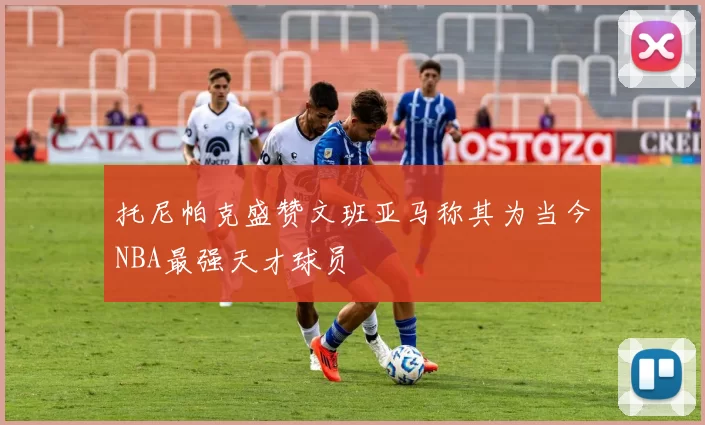 托尼帕克盛赞文班亚马称其为当今NBA最强天才球员
