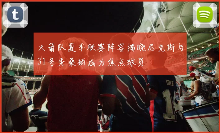 火箭队夏季联赛阵容揭晓尼克斯与31号秀桑顿成为焦点球员