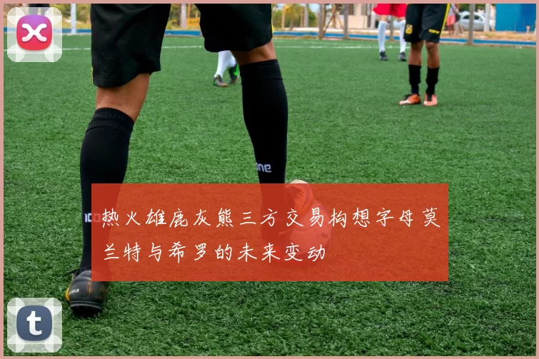 热火雄鹿灰熊三方交易构想字母莫兰特与希罗的未来变动