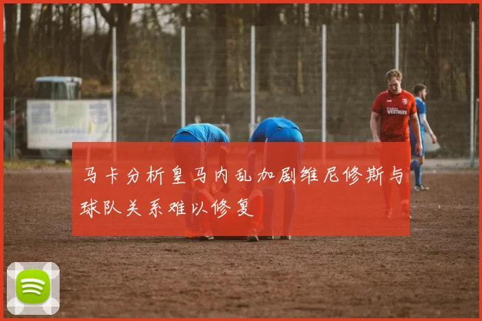 马卡分析皇马内乱加剧维尼修斯与球队关系难以修复