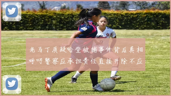 老马丁质疑哈登被捕事件背后真相呼吁警察应承担责任直接开除不应出风头