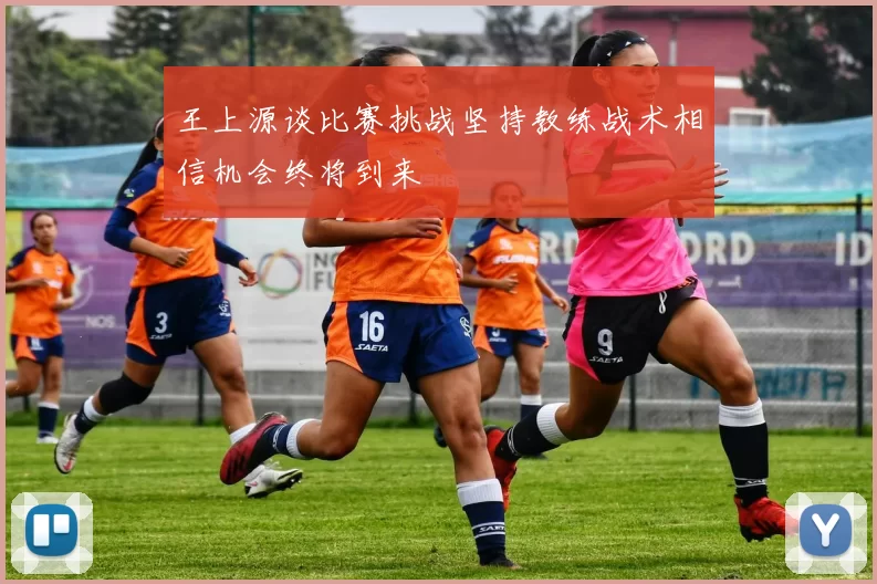 王上源谈比赛挑战坚持教练战术相信机会终将到来