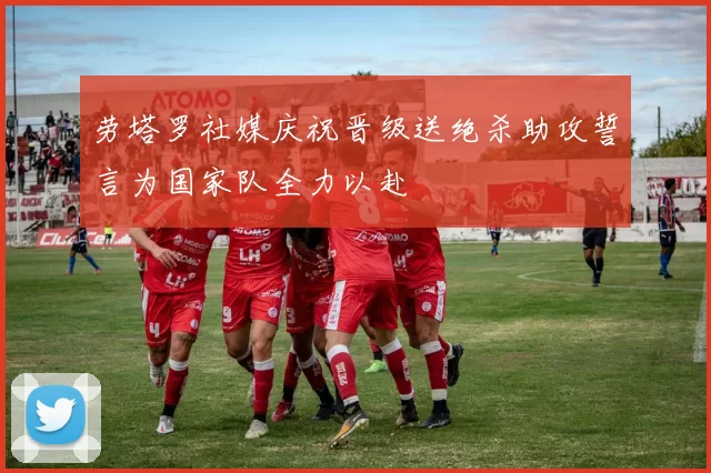 劳塔罗社媒庆祝晋级送绝杀助攻誓言为国家队全力以赴
