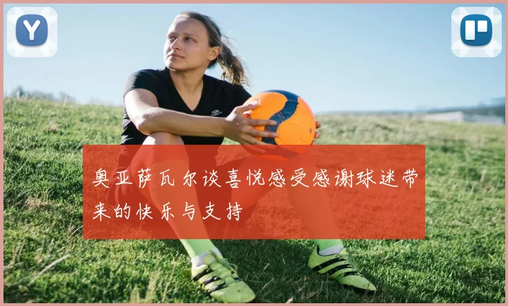 奥亚萨瓦尔谈喜悦感受感谢球迷带来的快乐与支持
