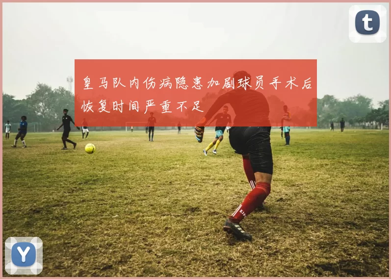 皇马队内伤病隐患加剧球员手术后恢复时间严重不足