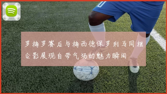 罗梅罗赛后与梅西德保罗利马同框合影展现自带气场的魅力瞬间