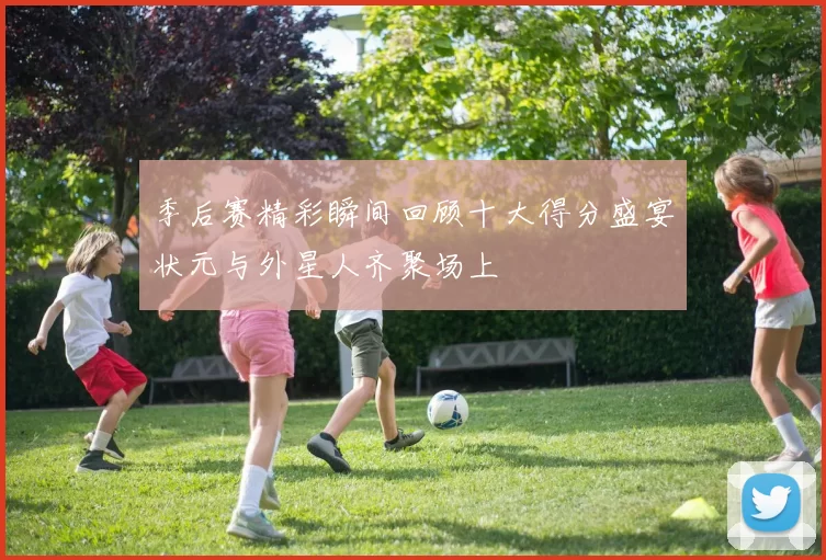 季后赛精彩瞬间回顾十大得分盛宴状元与外星人齐聚场上