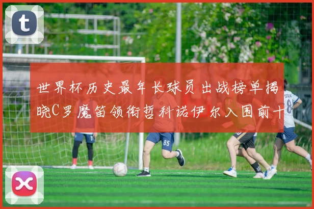 世界杯历史最年长球员出战榜单揭晓C罗魔笛领衔哲科诺伊尔入围前十