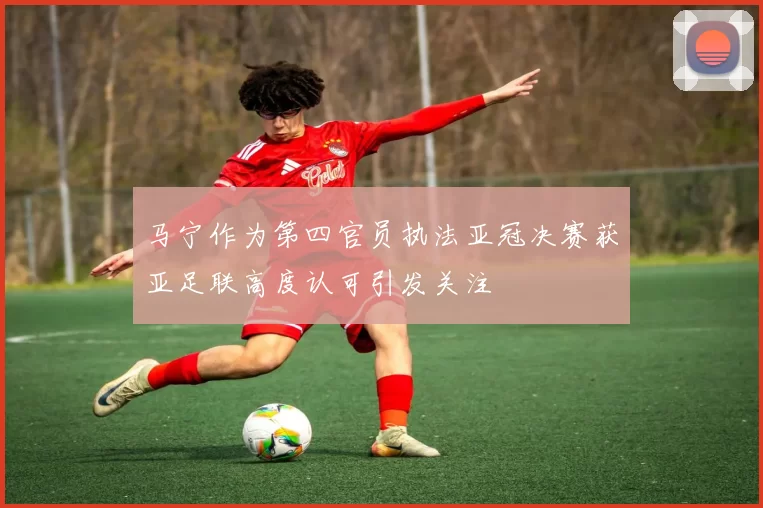 马宁作为第四官员执法亚冠决赛获亚足联高度认可引发关注