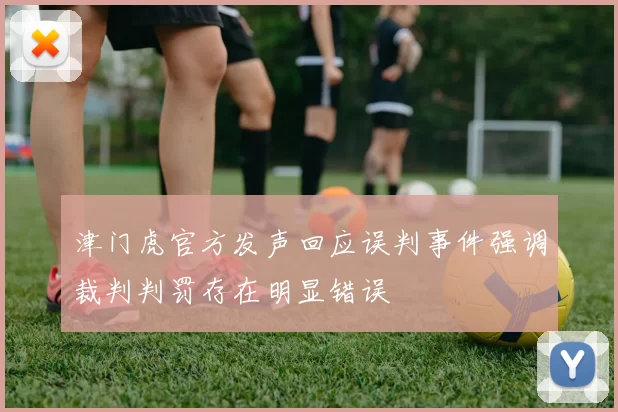 津门虎官方发声回应误判事件强调裁判判罚存在明显错误