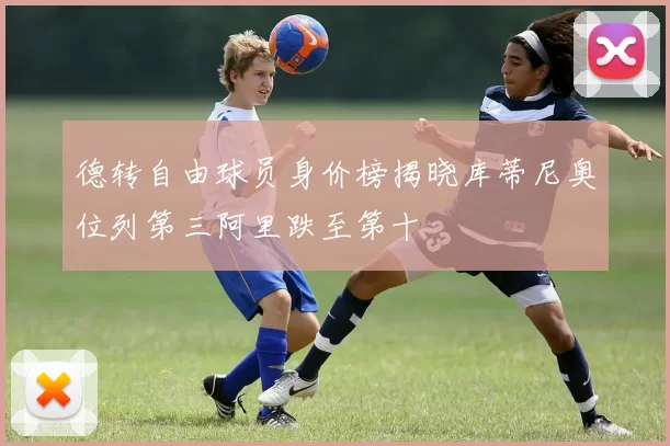 德转自由球员身价榜揭晓库蒂尼奥位列第三阿里跌至第十