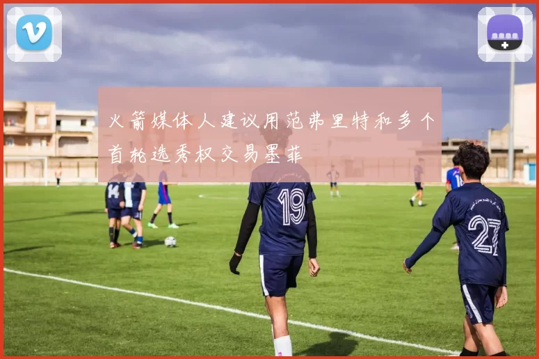 火箭媒体人建议用范弗里特和多个首轮选秀权交易墨菲