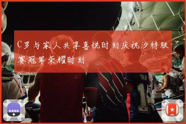 C罗与家人共享喜悦时刻庆祝沙特联赛冠军荣耀时刻